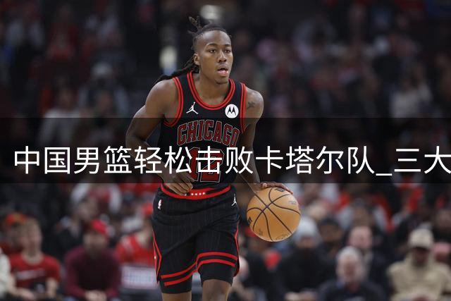 中国男篮轻松击败卡塔尔队 三大亮点闪耀预选赛