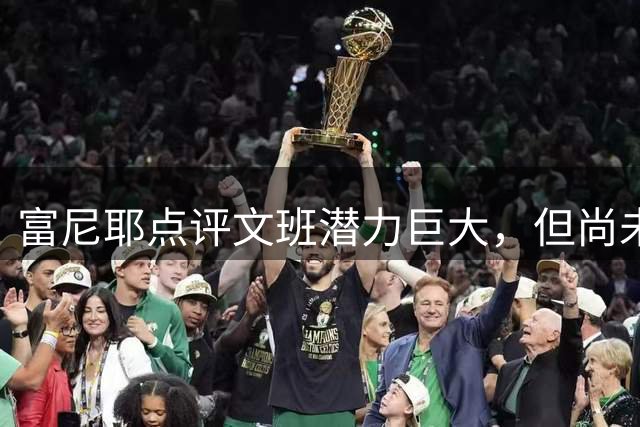 富尼耶点评文班潜力巨大，但尚未追赶约基奇