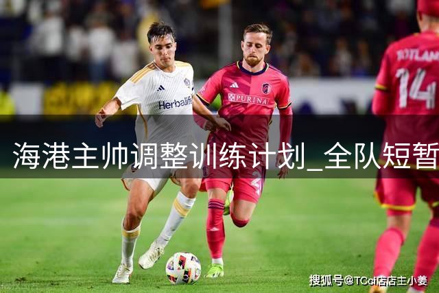 海港主帅调整训练计划 全队短暂休整后将专注补赛