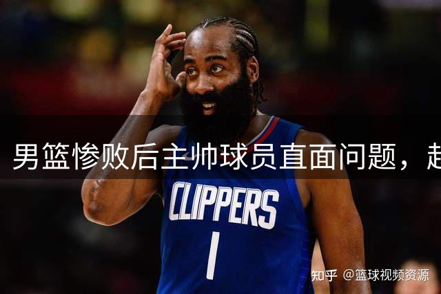 男篮惨败后主帅球员直面问题，赵继伟批评球队心态，郭士强点出四大不足