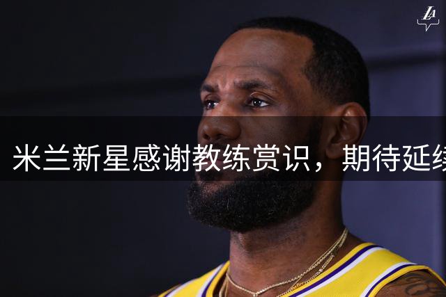 米兰新星感谢教练赏识，期待延续良好状态