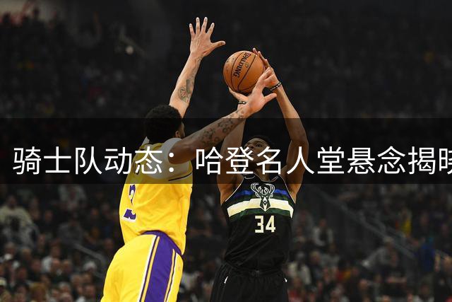 骑士队动态：哈登名人堂悬念揭晓 潜在交易引热议 施罗德炮轰战术体系